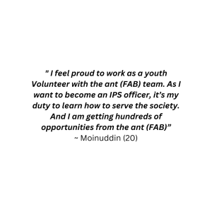 "I feel proud to work as a youth volunteer with the ant (F.a.B) team. As I want to become an IPS officer, it's my duty to learn how to serve the society. And I am getting hundreds of opportunities from the ant (F.a.B)" - Moinuddin (20)